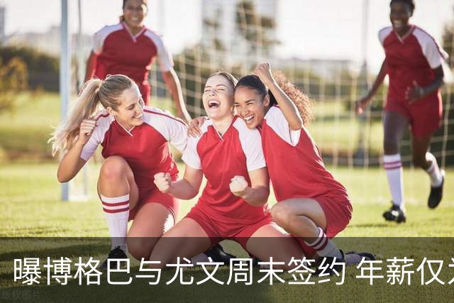 曝博格巴与尤文周末签约 年薪仅为在曼联时一半